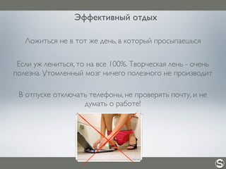 Эффективный отдых
Ложиться не в тот же день, в который просыпаешься
Если уж лениться, то на все 100%. Творческая лень - очень
полезна. Утомленный мозг ничего полезного не производит
В отпуске отключать телефоны, не проверять почту, и не
думать о работе!
 