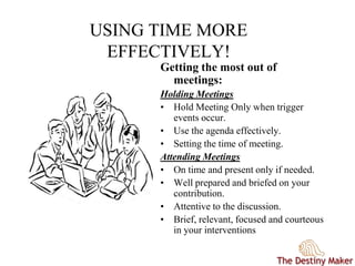 USING TIME MORE
EFFECTIVELY!
Getting the most out of
meetings:
Holding Meetings
• Hold Meeting Only when trigger
events occur.
• Use the agenda effectively.
• Setting the time of meeting.
Attending Meetings
• On time and present only if needed.
• Well prepared and briefed on your
contribution.
• Attentive to the discussion.
• Brief, relevant, focused and courteous
in your interventions
 