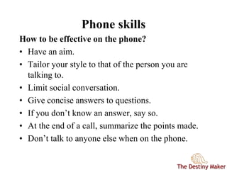 Phone skills
How to be effective on the phone?
• Have an aim.
• Tailor your style to that of the person you are
talking to.
• Limit social conversation.
• Give concise answers to questions.
• If you don’t know an answer, say so.
• At the end of a call, summarize the points made.
• Don’t talk to anyone else when on the phone.
 