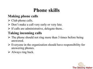 Phone skills
Making phone calls
 Club phone calls.
 Don’t make a call very early or very late.
 If calls are administrative, delegate them..
Taking incoming calls
 The phone should not ring more than 3 times before being
answered.
 Everyone in the organization should have responsibility for
answering phones.
 Always ring back.
 
