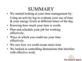 SUMMARY
• We started looking at your time management by:
Using an activity log to evaluate your use of time
& your energy levels at different times of the day.
• Knowing how much your time is worth.
• Plan and schedule your job for working
effectively.
• Ways in which you could use your time
effectively.
• We saw how we could create more time
• We looked at controlling distractions that interfere
with effective work.
 
