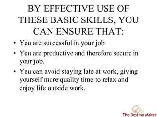 BY EFFECTIVE USE OF
THESE BASIC SKILLS, YOU
CAN ENSURE THAT:
• You are successful in your job.
• You are productive and therefore secure in
your job.
• You can avoid staying late at work, giving
yourself more quality time to relax and
enjoy life outside work.
 