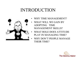 INTRODUCTION
• WHY TIME MANAGEMENT?
• WHAT WILL WE GAIN BY
ADOPTING TIME
MANAGEMENT SKILLS?
• WHAT ROLE DOES ATTITUDE
PLAY IN MANAGING TIME?
• WHY DON’T PEOPLE MANAGE
THEIR TIME?
 