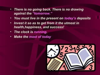 • There is no going back. There is no drawing
against the “tomorrow.”
• You must live in the present on today’s deposits
• Invest it so as to get from it the utmost in
health,happiness, and success!
• The clock is running.
• Make the most of today
 