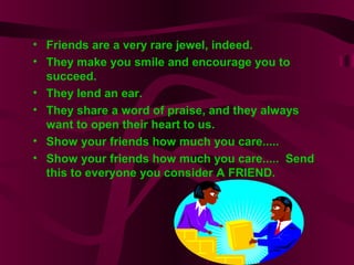 • Friends are a very rare jewel, indeed.
• They make you smile and encourage you to
succeed.
• They lend an ear.
• They share a word of praise, and they always
want to open their heart to us.
• Show your friends how much you care.....
• Show your friends how much you care..... Send
this to everyone you consider A FRIEND.
 
