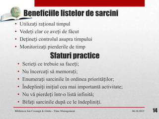 Beneficiile listelor de sarcini
• Utilizați rațional timpul
• Vedeți clar ce aveți de făcut
• Dețineți controlul asupra timpului
• Monitorizați pierderile de timp
06.10.2013Biblioteca Ion Creangă & Globo - Time Management 14
Sfaturi practice
• Scrieți ce trebuie sa faceți;
• Nu încercați să memorați;
• Enumerați sarcinile în ordinea priorităților;
• Îndepliniți inițial cea mai importantă activitate;
• Nu vă pierdeți într-o listă infinită;
• Bifați sarcinile după ce le îndepliniți.
 