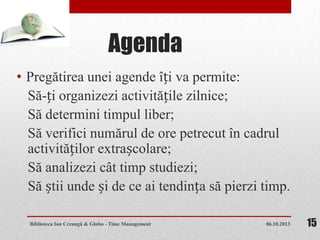 Agenda
• Pregătirea unei agende îți va permite:
Să-ți organizezi activitățile zilnice;
Să determini timpul liber;
Să verifici numărul de ore petrecut în cadrul
activităților extrașcolare;
Să analizezi cât timp studiezi;
Să știi unde și de ce ai tendința să pierzi timp.
06.10.2013Biblioteca Ion Creangă & Globo - Time Management 15
 