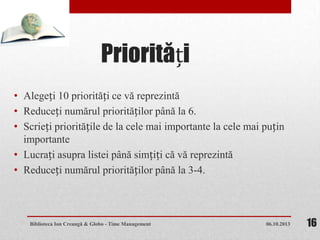 Priorități
• Alegeți 10 priorități ce vă reprezintă
• Reduceți numărul priorităților până la 6.
• Scrieți prioritățile de la cele mai importante la cele mai puțin
importante
• Lucrați asupra listei până simțiți că vă reprezintă
• Reduceți numărul priorităților până la 3-4.
06.10.2013Biblioteca Ion Creangă & Globo - Time Management 16
 