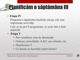 Planificăm o săptămâna III
• Etapa IV
Programez săptămâna bazându-mă pe cele mai
importante activități.
Cele ce nu pot fi programate, le scriu într-o listă
separată.
• Etapa V
• Pre-vizualizez ziua de dimineață
• Ordonez prioritățile: A,B,C sau culoare, etc.
• Planificarea T
• Ce facem cu lucrurile neprevăzute?
06.10.2013Biblioteca Ion Creangă & Globo - Time Management 21
 