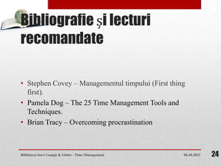 Bibliografie și lecturi
recomandate
• Stephen Covey – Managementul timpului (First thing
first).
• Pamela Dog – The 25 Time Management Tools and
Techniques.
• Brian Tracy – Overcoming procrastination
06.10.2013Biblioteca Ion Creangă & Globo - Time Management 24
 