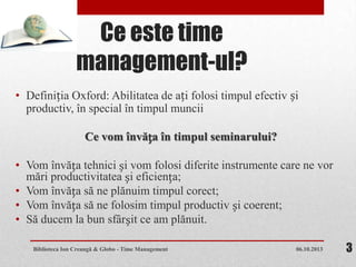Ce este time
management-ul?
• Definiția Oxford: Abilitatea de ați folosi timpul efectiv și
productiv, în special în timpul muncii
Ce vom învăța în timpul seminarului?
• Vom învăța tehnici și vom folosi diferite instrumente care ne vor
mări productivitatea și eficiența;
• Vom învăța să ne plănuim timpul corect;
• Vom învăța să ne folosim timpul productiv și coerent;
• Să ducem la bun sfârșit ce am plănuit.
06.10.2013Biblioteca Ion Creangă & Globo - Time Management 3
 