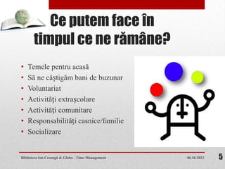 Ce putem face în
timpul ce ne rămâne?
• Temele pentru acasă
• Să ne câștigăm bani de buzunar
• Voluntariat
• Activități extrașcolare
• Activități comunitare
• Responsabilități casnice/familie
• Socializare
06.10.2013Biblioteca Ion Creangă & Globo - Time Management 5
 