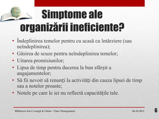 Simptome ale
organizării ineficiente?
• Îndeplinirea temelor pentru cu acasă cu întârziere (sau
neîndeplinirea);
• Găsirea de scuze pentru neîndeplinirea temelor;
• Uitarea promisiunilor;
• Lipsa de timp pentru ducerea la bun sfârșit a
angajamentelor;
• Să fii nevoit să renunți la activități din cauza lipsei de timp
sau a notelor proaste;
• Notele pe care le iei nu reflectă capacitățile tale.
06.10.2013Biblioteca Ion Creangă & Globo - Time Management 6
 