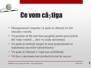 Ce vom câștiga
• Managementul timpului vă ajută să obțineți tot din
educația voastră;
• Vă permite să fiți mai bine pregătiți pentru provocările
din viața voastră ... deci va scade anxietatea;
• Vă ajută să atribuiți timpul în mod proporțional cu
importanța sarcinilor (prioritizare);
• Vă ajută să obțineți o viață mai echilibrată;
• Vă face o persoana mai productivă mai de succes.
06.10.2013Biblioteca Ion Creangă & Globo - Time Management 7
 