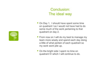 Conclusion:
The ideal way


On Day 1, I should have spent some time
on quadrant I so I would not have had to do
some much of the work pertaining to that
quadrant on day 2.



From now on I will do my best to manage my
team more wisely and spend each day doing
a little of what pertain of each quadrant so
my work wont pile up.



On the bright side I spent no time on
quadrant IV which I will continue to do.

 