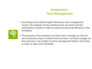 Introduction:
Time Management


According to the World English Dictionary, time management
means: the analysis of how working hours are spent and the
prioritization of tasks in order to maximize personal efficiency in the
workplace



The purpose of this analysis is to track how I manage my time for
two consecutive days in order to find out how I currently manage my
time and how I can perfect my time management skills in the future
in order to work more efficiently.

 