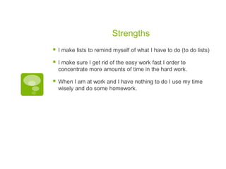 Strengths


I make lists to remind myself of what I have to do (to do lists)



I make sure I get rid of the easy work fast I order to
concentrate more amounts of time in the hard work.



When I am at work and I have nothing to do I use my time
wisely and do some homework.

 