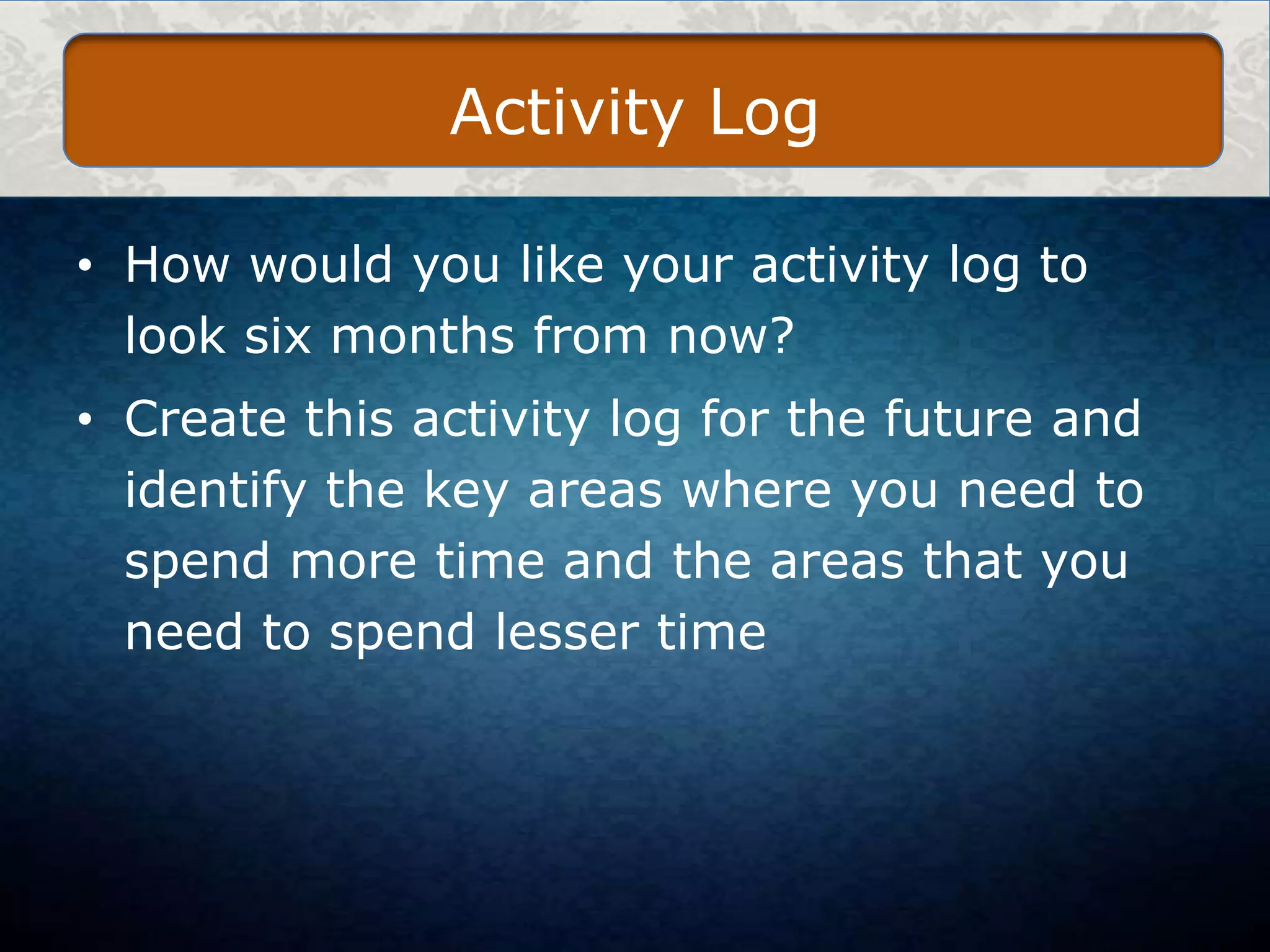 Activity Log
• How would you like your activity log to
look six months from now?
• Create this activity log for the future and
identify the key areas where you need to
spend more time and the areas that you
need to spend lesser time

 