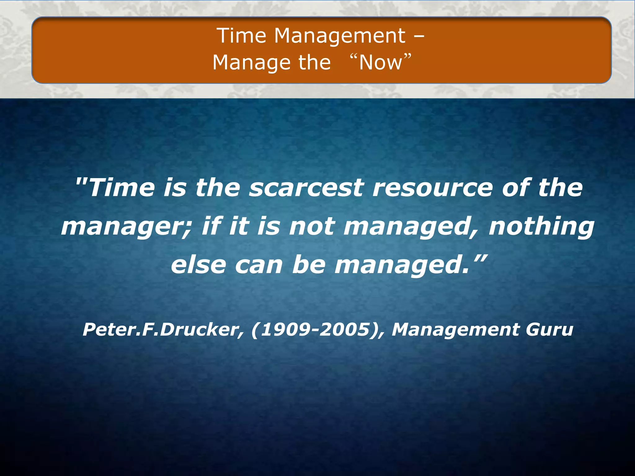 Time Management –
Manage the “Now”

"Time is the scarcest resource of the
manager; if it is not managed, nothing
else can be managed.”
Peter.F.Drucker, (1909-2005), Management Guru

 