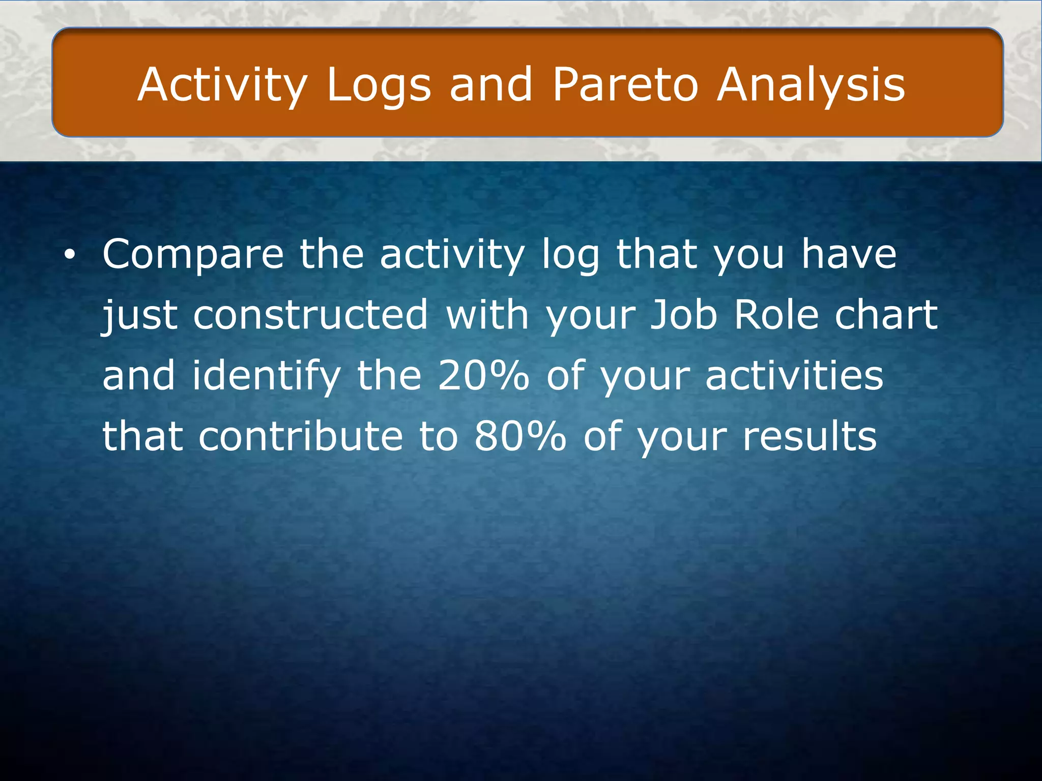 Activity Logs and Pareto Analysis

• Compare the activity log that you have
just constructed with your Job Role chart
and identify the 20% of your activities

that contribute to 80% of your results

 