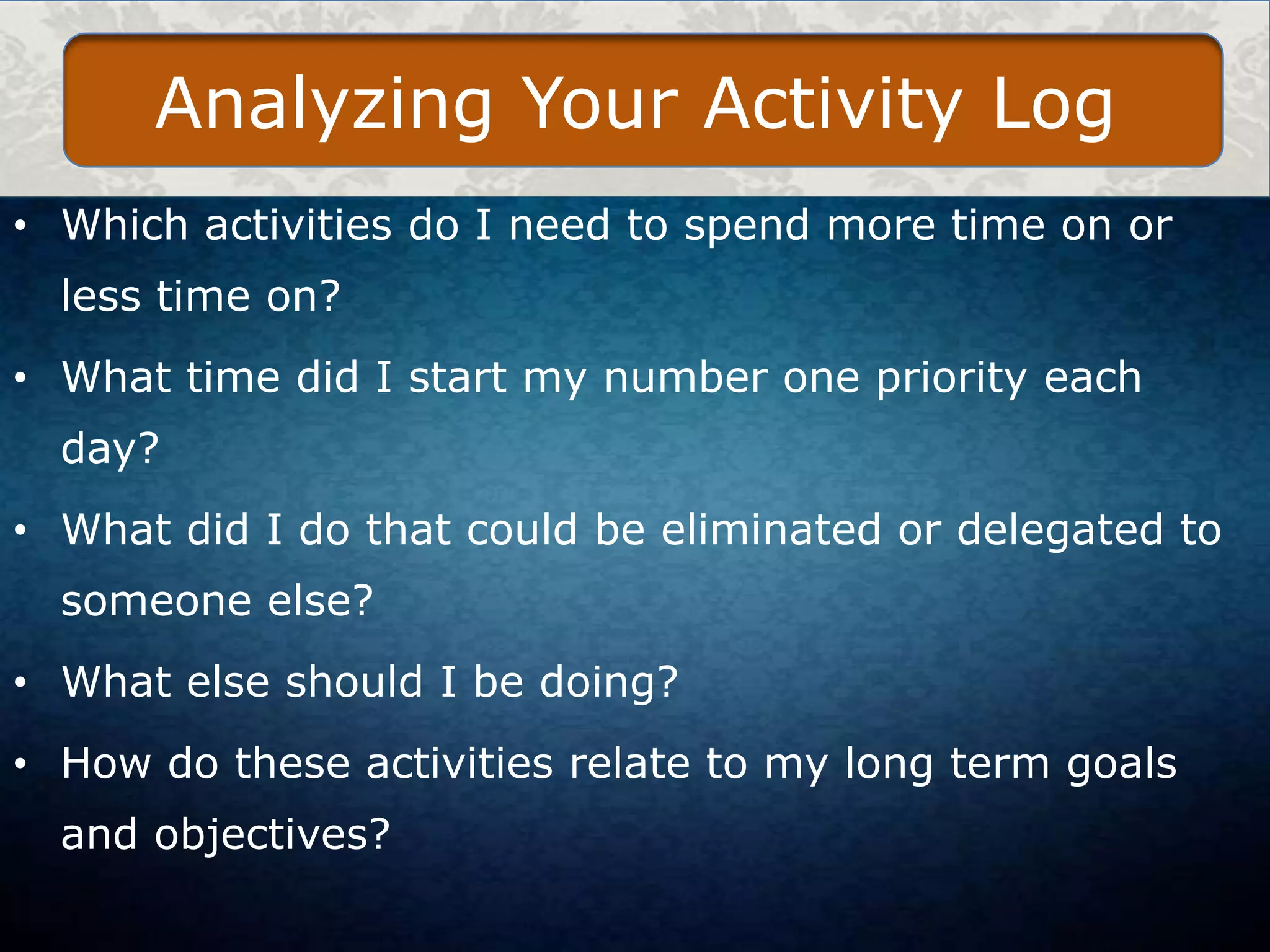 Analyzing Your Activity Log
• Which activities do I need to spend more time on or
less time on?
• What time did I start my number one priority each
day?
• What did I do that could be eliminated or delegated to
someone else?
• What else should I be doing?

• How do these activities relate to my long term goals
and objectives?

 