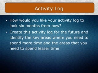 Activity Log
• How would you like your activity log to
look six months from now?
• Create this activity log for the future and
identify the key areas where you need to
spend more time and the areas that you
need to spend lesser time

 