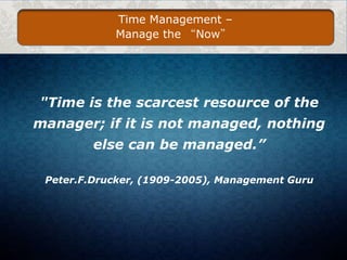 Time Management –
Manage the “Now”

"Time is the scarcest resource of the
manager; if it is not managed, nothing
else can be managed.”
Peter.F.Drucker, (1909-2005), Management Guru

 