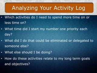 Analyzing Your Activity Log
• Which activities do I need to spend more time on or
less time on?
• What time did I start my number one priority each
day?
• What did I do that could be eliminated or delegated to
someone else?
• What else should I be doing?

• How do these activities relate to my long term goals
and objectives?

 