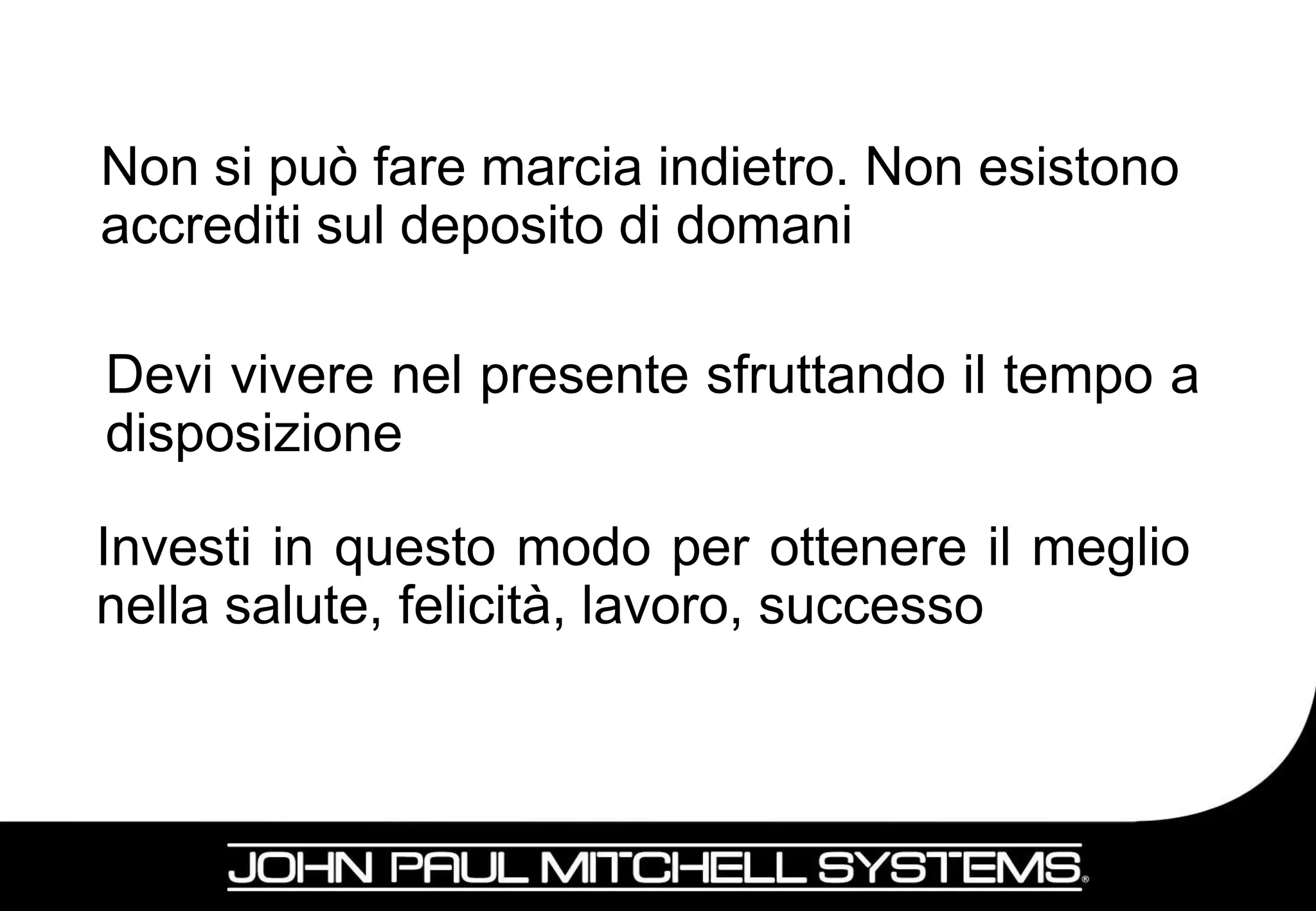 Non si può fare marcia indietro. Non esistono
accrediti sul deposito di domani

Devi vivere nel presente sfruttando il tempo a
disposizione

Investi in questo modo per ottenere il meglio
nella salute, felicità, lavoro, successo



                                             10
 