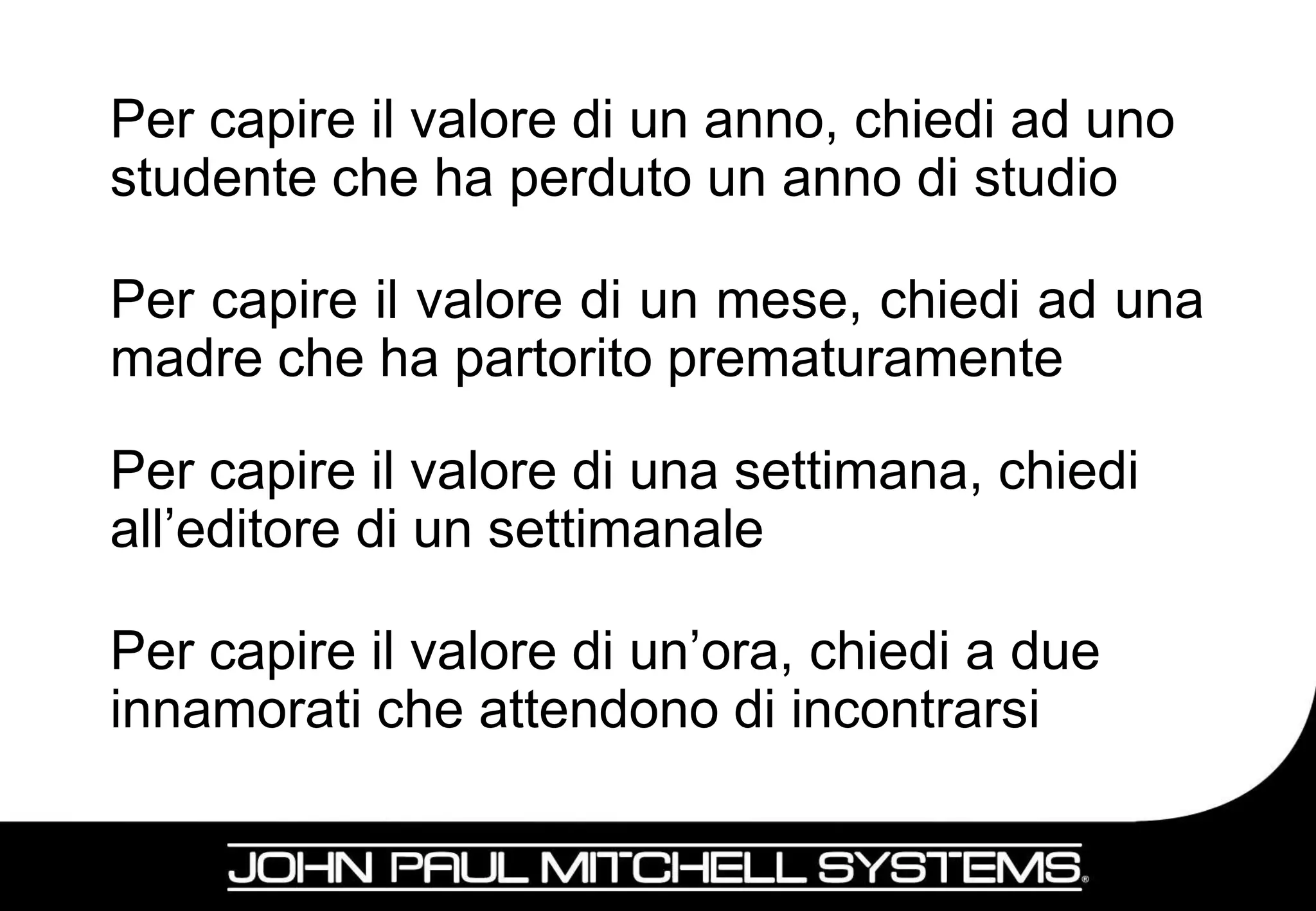 Per capire il valore di un anno, chiedi ad uno
studente che ha perduto un anno di studio

Per capire il valore di un mese, chiedi ad una
madre che ha partorito prematuramente

Per capire il valore di una settimana, chiedi
all’editore di un settimanale

Per capire il valore di un’ora, chiedi a due
innamorati che attendono di incontrarsi

                                                 12
 