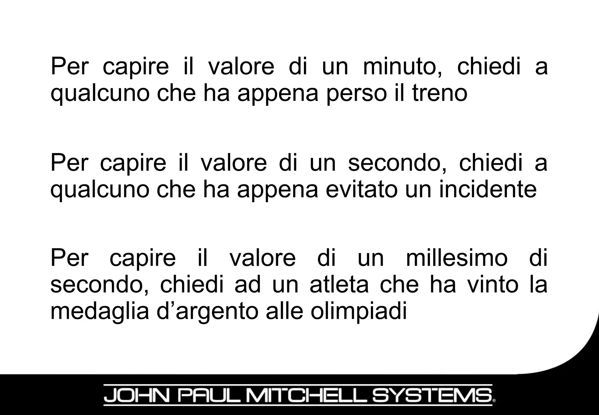 Per capire il valore di un minuto, chiedi a
qualcuno che ha appena perso il treno

Per capire il valore di un secondo, chiedi a
qualcuno che ha appena evitato un incidente

Per capire il valore di un millesimo di
secondo, chiedi ad un atleta che ha vinto la
medaglia d’argento alle olimpiadi

                                          13
 