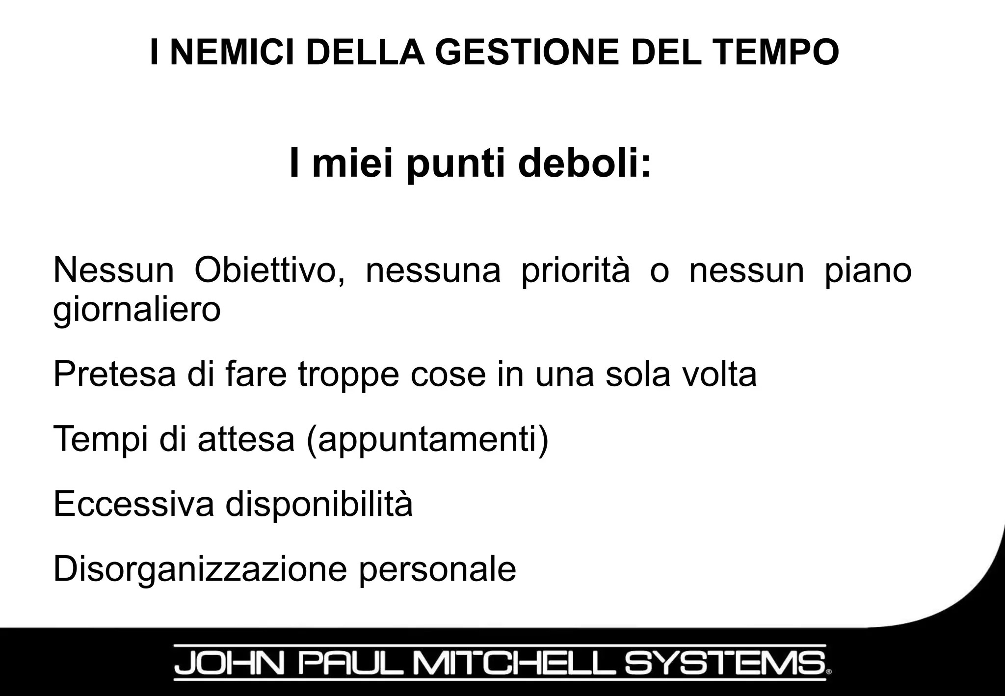 I NEMICI DELLA GESTIONE DEL TEMPO


               I miei punti deboli:

Nessun Obiettivo, nessuna priorità o nessun piano
giornaliero
Pretesa di fare troppe cose in una sola volta
Tempi di attesa (appuntamenti)
Eccessiva disponibilità
Disorganizzazione personale

                                                15
 