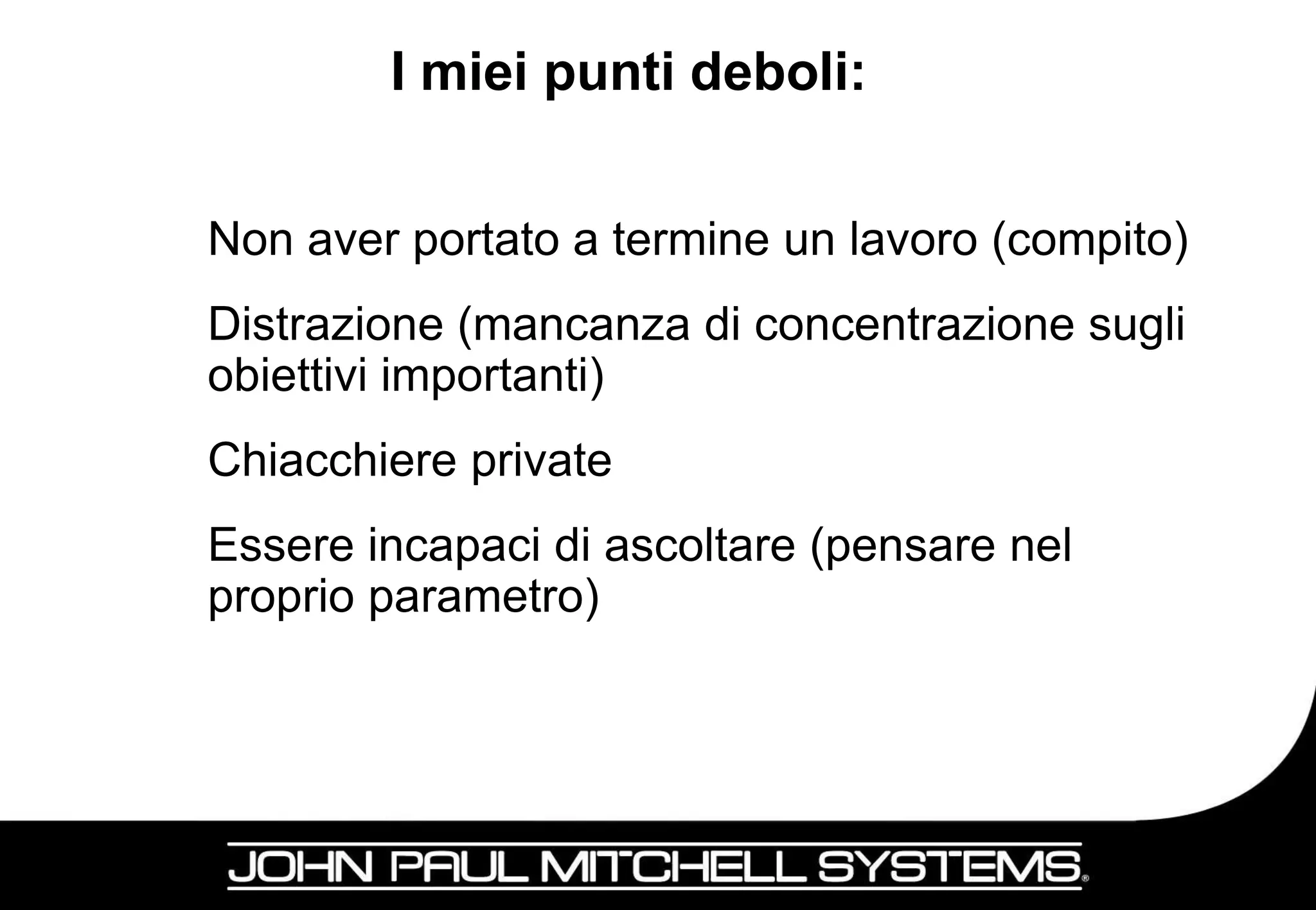 I miei punti deboli:


Non aver portato a termine un lavoro (compito)
Distrazione (mancanza di concentrazione sugli
obiettivi importanti)
Chiacchiere private
Essere incapaci di ascoltare (pensare nel
proprio parametro)




                                             17
 