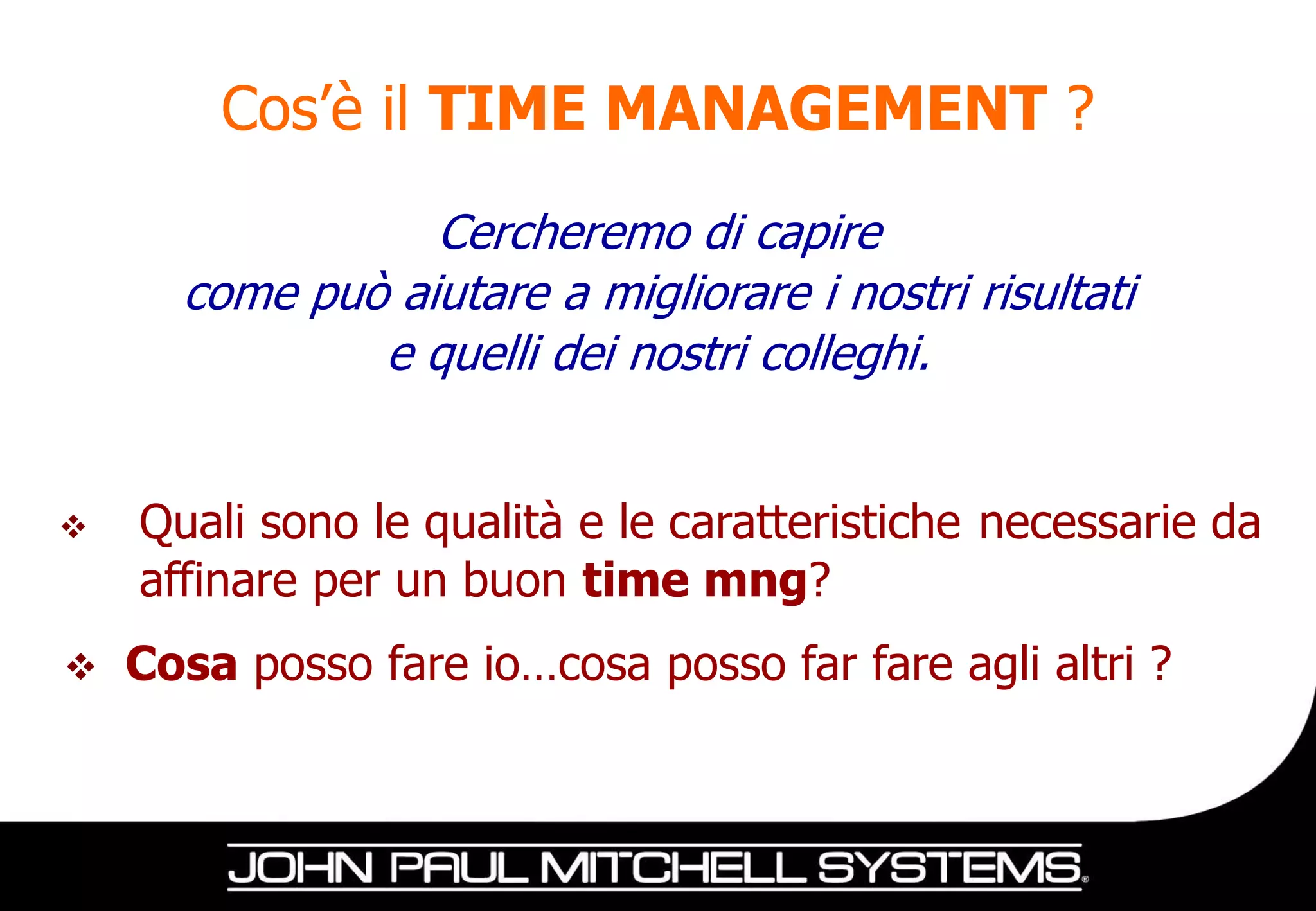 Cos’è il TIME MANAGEMENT ?
                 Cercheremo di capire
      come può aiutare a migliorare i nostri risultati
              e quelli dei nostri colleghi.


   Quali sono le qualità e le caratteristiche necessarie da
    affinare per un buon time mng?
   Cosa posso fare io…cosa posso far fare agli altri ?
 