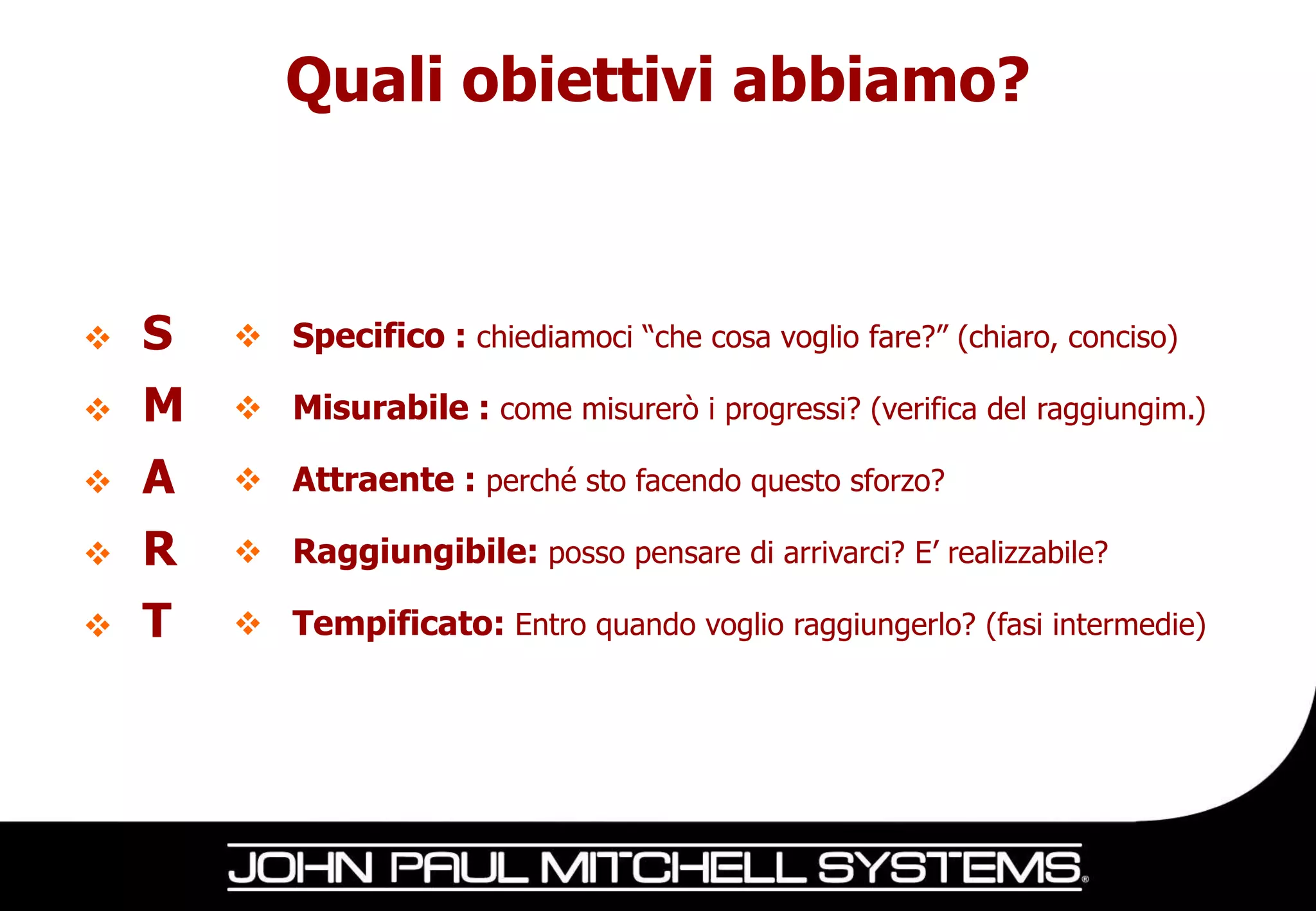 Quali obiettivi abbiamo?



   S    Specifico : chiediamoci “che cosa voglio fare?” (chiaro, conciso)

   M    Misurabile : come misurerò i progressi? (verifica del raggiungim.)

   A    Attraente : perché sto facendo questo sforzo?

   R    Raggiungibile: posso pensare di arrivarci? E’ realizzabile?

   T    Tempificato: Entro quando voglio raggiungerlo? (fasi intermedie)
 