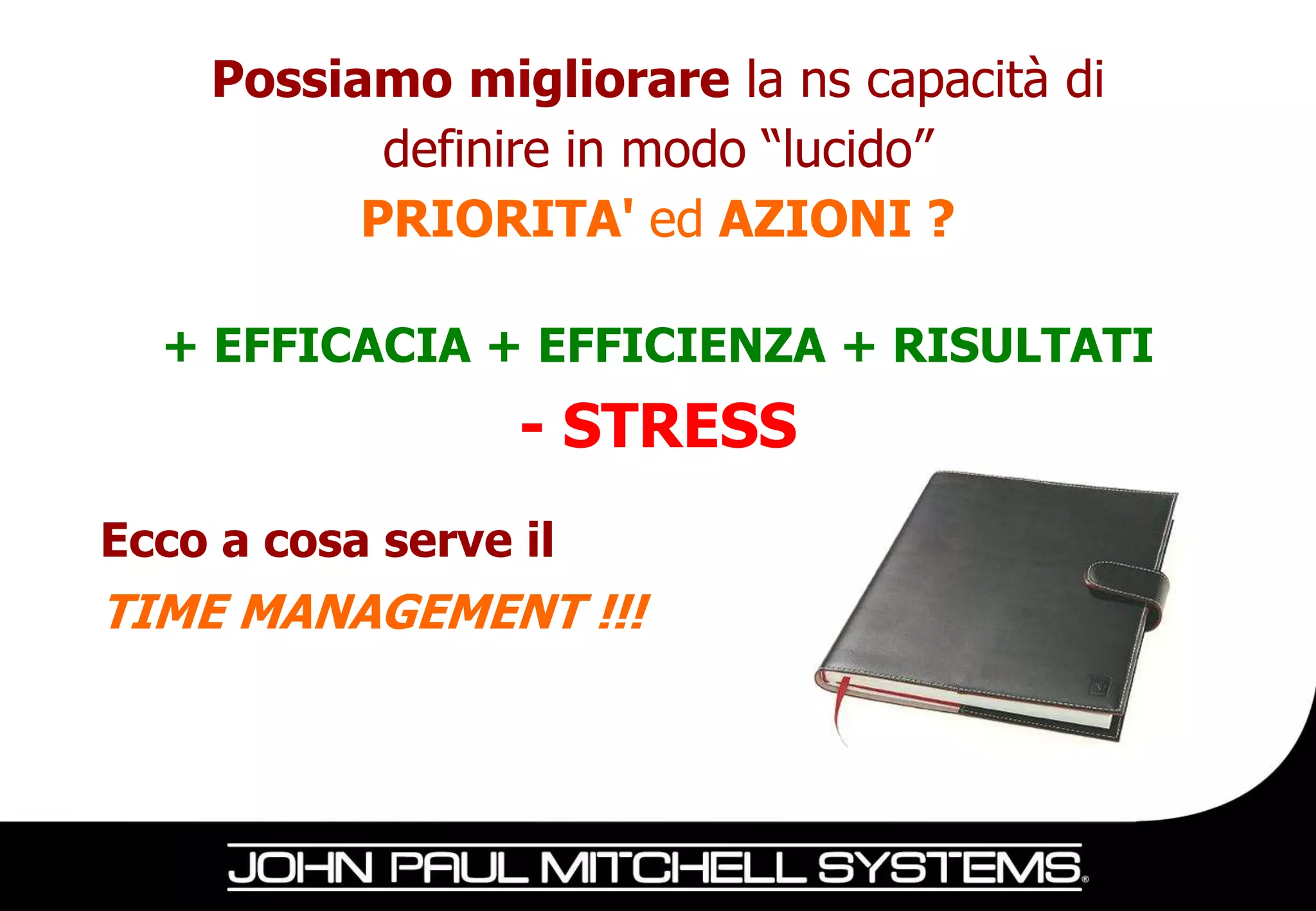Possiamo migliorare la ns capacità di
           definire in modo “lucido”
          PRIORITA' ed AZIONI ?

  + EFFICACIA + EFFICIENZA + RISULTATI
                  - STRESS
Ecco a cosa serve il
TIME MANAGEMENT !!!
 