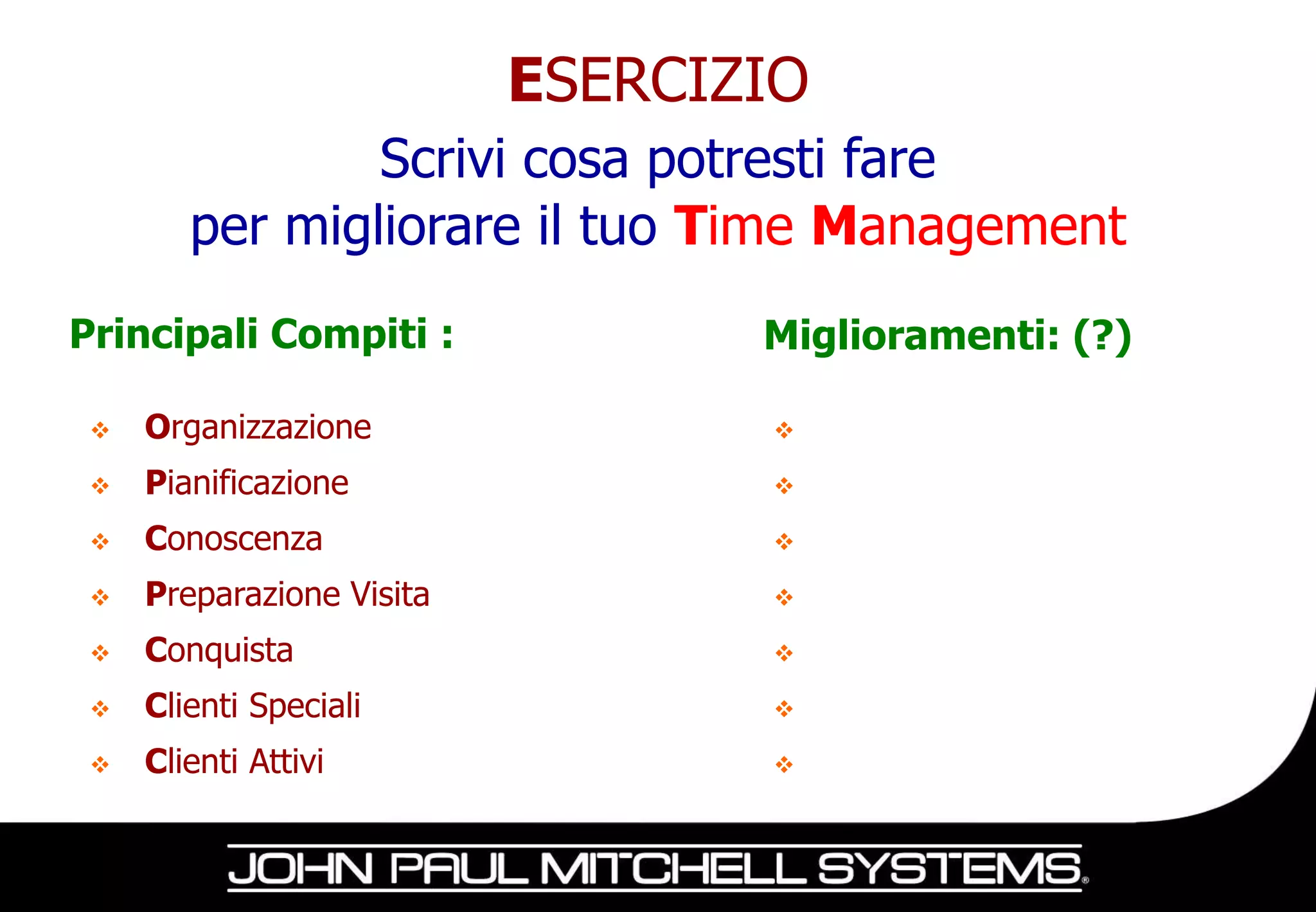 ESERCIZIO
                Scrivi cosa potresti fare
        per migliorare il tuo Time Management
Principali Compiti :              Miglioramenti: (?)

    Organizzazione               

    Pianificazione               

    Conoscenza                   

    Preparazione Visita          

    Conquista                    

    Clienti Speciali             

    Clienti Attivi               
 
