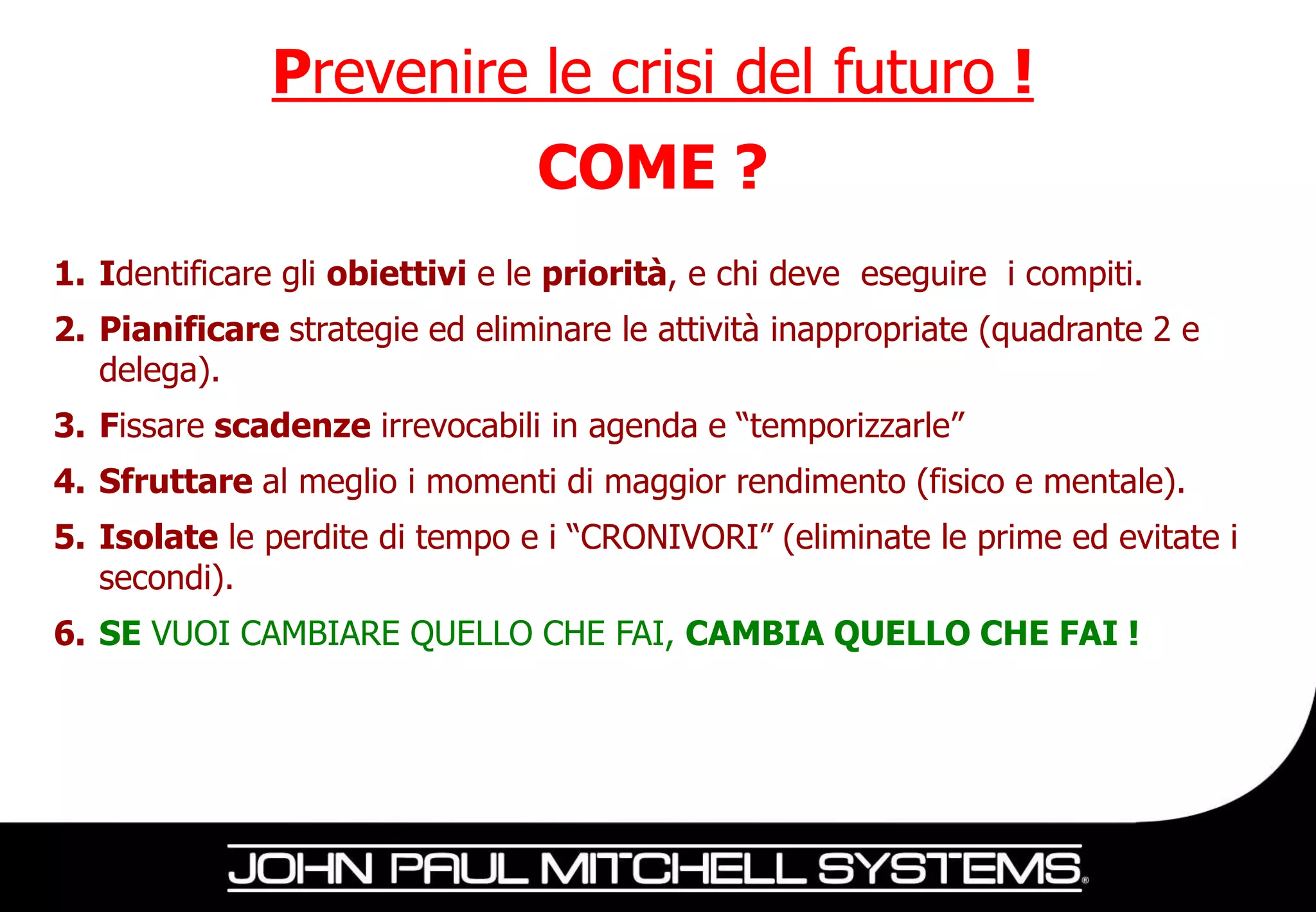 Prevenire le crisi del futuro !
                                 COME ?
1. Identificare gli obiettivi e le priorità, e chi deve eseguire i compiti.
2. Pianificare strategie ed eliminare le attività inappropriate (quadrante 2 e
   delega).
3. Fissare scadenze irrevocabili in agenda e “temporizzarle”
4. Sfruttare al meglio i momenti di maggior rendimento (fisico e mentale).
5. Isolate le perdite di tempo e i “CRONIVORI” (eliminate le prime ed evitate i
   secondi).
6. SE VUOI CAMBIARE QUELLO CHE FAI, CAMBIA QUELLO CHE FAI !
 