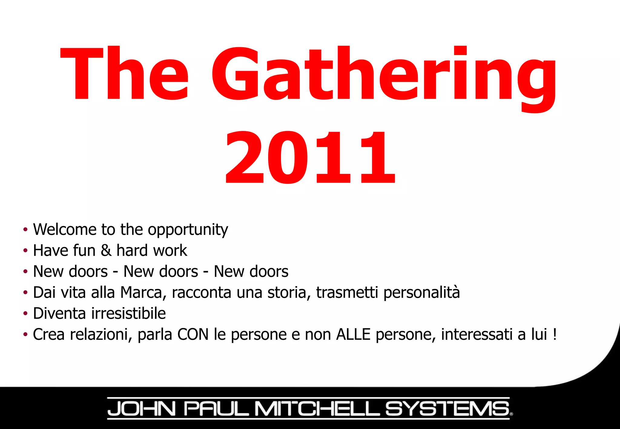 The Gathering
           2011
•   Welcome to the opportunity
•   Have fun & hard work
•   New doors - New doors - New doors
•   Dai vita alla Marca, racconta una storia, trasmetti personalità
•   Diventa irresistibile
•   Crea relazioni, parla CON le persone e non ALLE persone, interessati a lui !
 