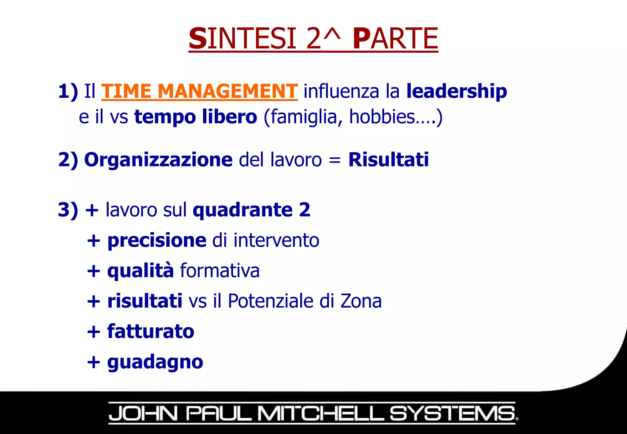 SINTESI 2^ PARTE
1) Il TIME MANAGEMENT influenza la leadership
  e il vs tempo libero (famiglia, hobbies….)

2) Organizzazione del lavoro = Risultati

3) + lavoro sul quadrante 2
   + precisione di intervento
   + qualità formativa
   + risultati vs il Potenziale di Zona
   + fatturato
   + guadagno
 