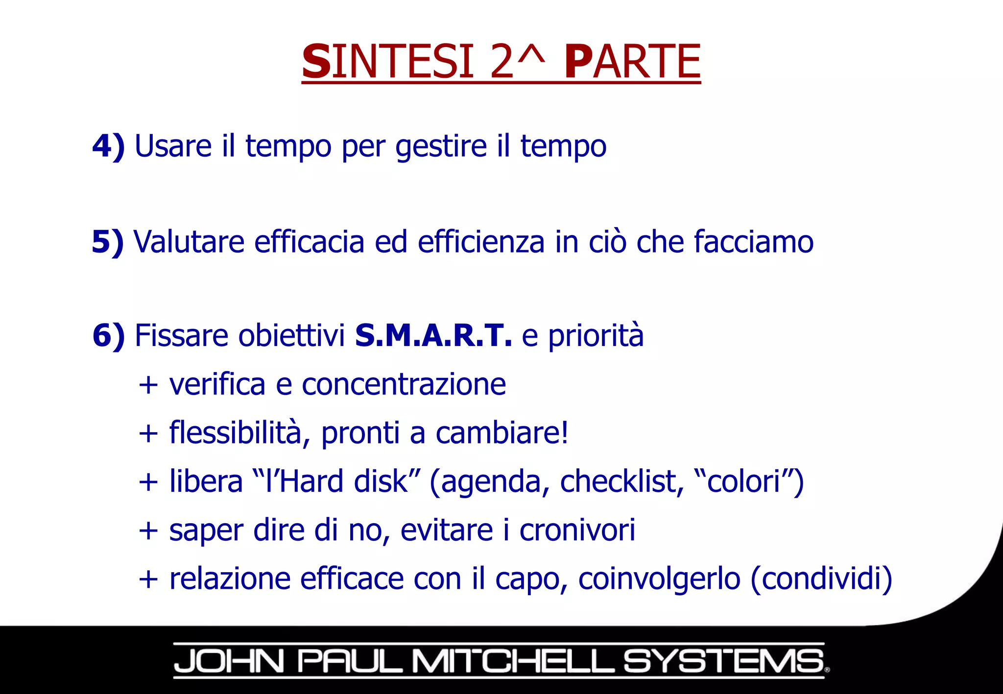 SINTESI 2^ PARTE
4) Usare il tempo per gestire il tempo


5) Valutare efficacia ed efficienza in ciò che facciamo


6) Fissare obiettivi S.M.A.R.T. e priorità
   + verifica e concentrazione
   + flessibilità, pronti a cambiare!
   + libera “l’Hard disk” (agenda, checklist, “colori”)
   + saper dire di no, evitare i cronivori
   + relazione efficace con il capo, coinvolgerlo (condividi)
 