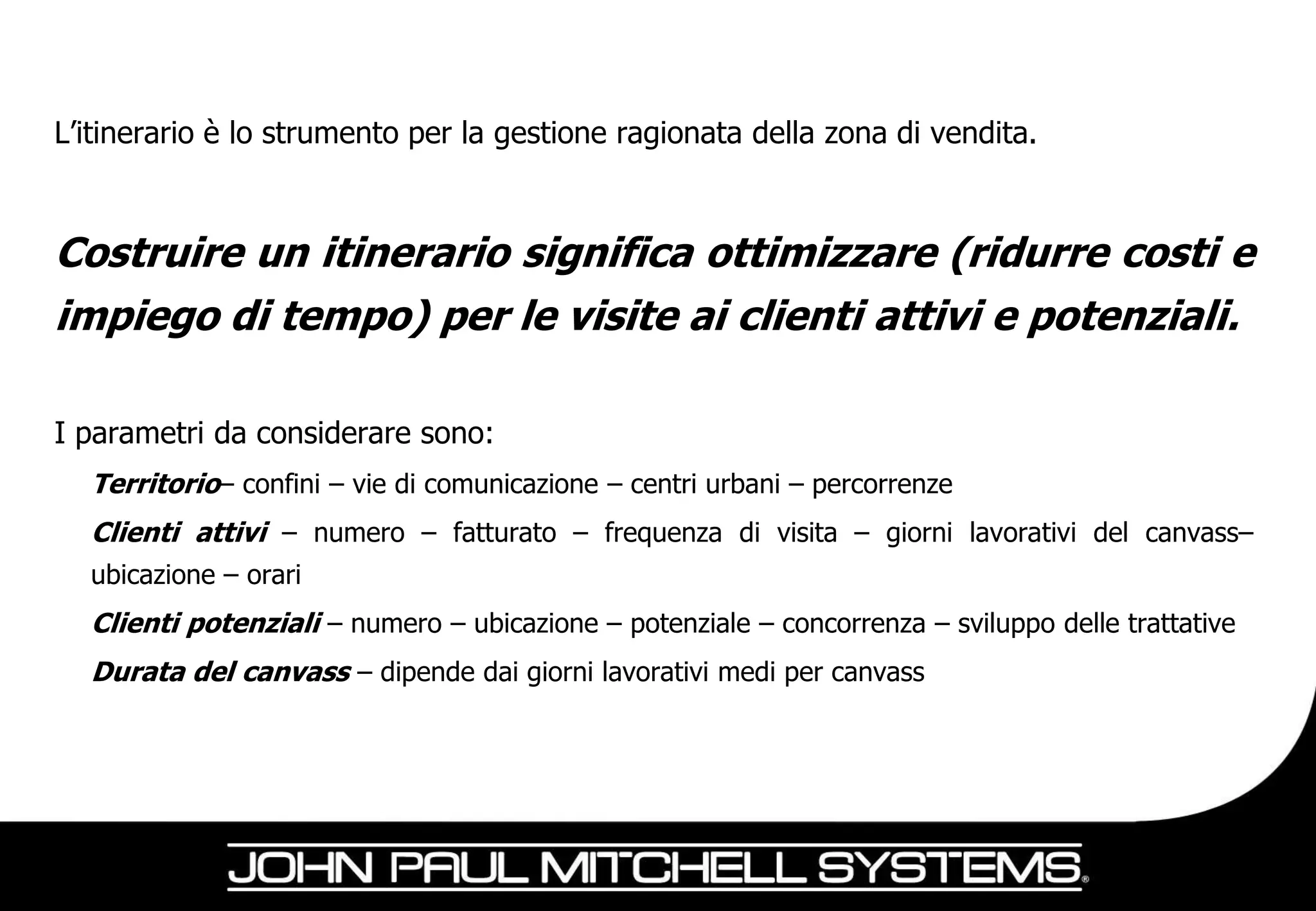 L’itinerario è lo strumento per la gestione ragionata della zona di vendita.



Costruire un itinerario significa ottimizzare (ridurre costi e
impiego di tempo) per le visite ai clienti attivi e potenziali.

I parametri da considerare sono:
  Territorio– confini – vie di comunicazione – centri urbani – percorrenze
  Clienti attivi – numero – fatturato – frequenza di visita – giorni lavorativi del canvass–
  ubicazione – orari
  Clienti potenziali – numero – ubicazione – potenziale – concorrenza – sviluppo delle trattative
  Durata del canvass – dipende dai giorni lavorativi medi per canvass
 