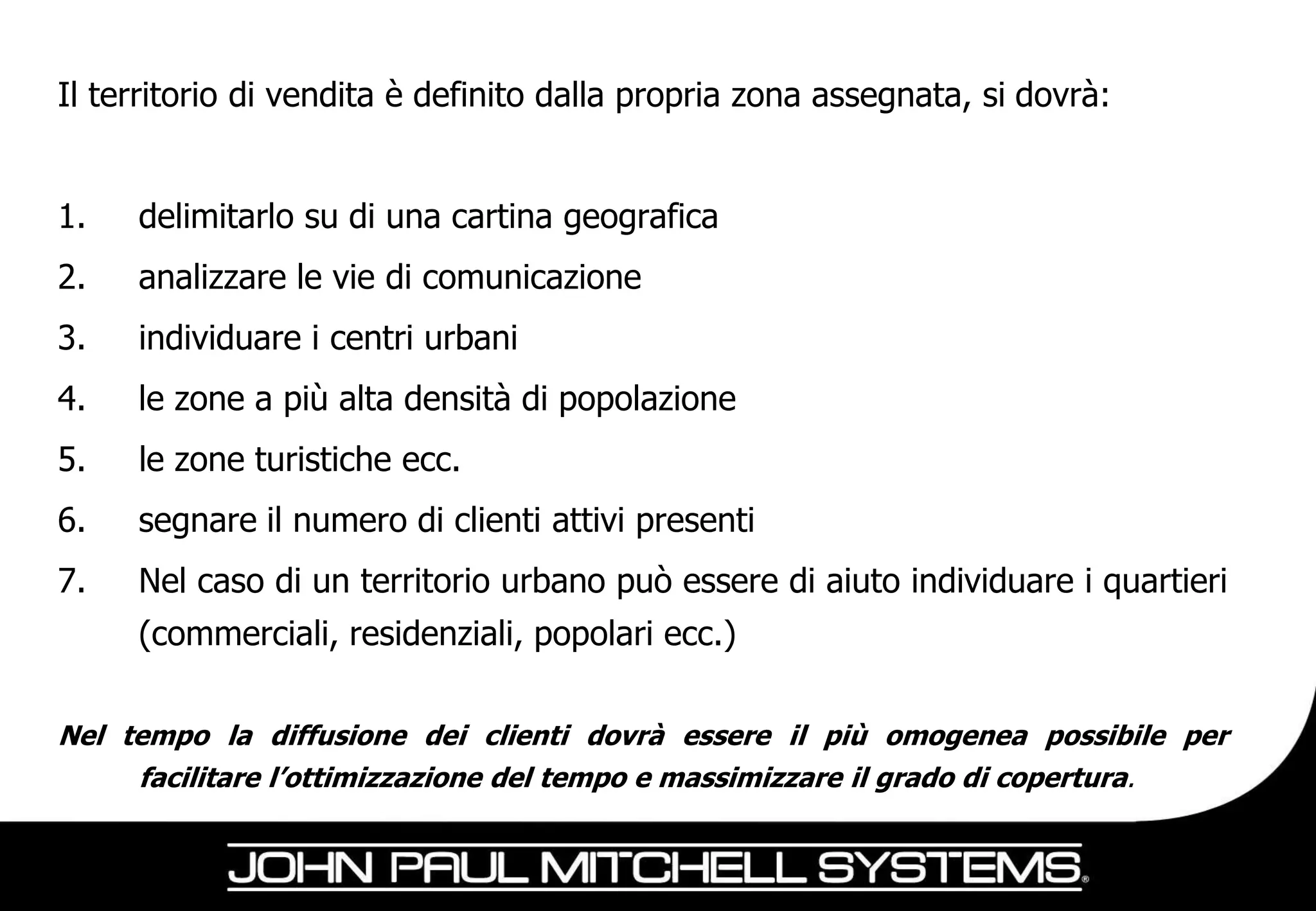 Il territorio di vendita è definito dalla propria zona assegnata, si dovrà:


1.   delimitarlo su di una cartina geografica
2.   analizzare le vie di comunicazione
3.   individuare i centri urbani
4.   le zone a più alta densità di popolazione
5.   le zone turistiche ecc.
6.   segnare il numero di clienti attivi presenti
7.   Nel caso di un territorio urbano può essere di aiuto individuare i quartieri
     (commerciali, residenziali, popolari ecc.)

Nel tempo la diffusione dei clienti dovrà essere il più omogenea possibile per
     facilitare l’ottimizzazione del tempo e massimizzare il grado di copertura.
 