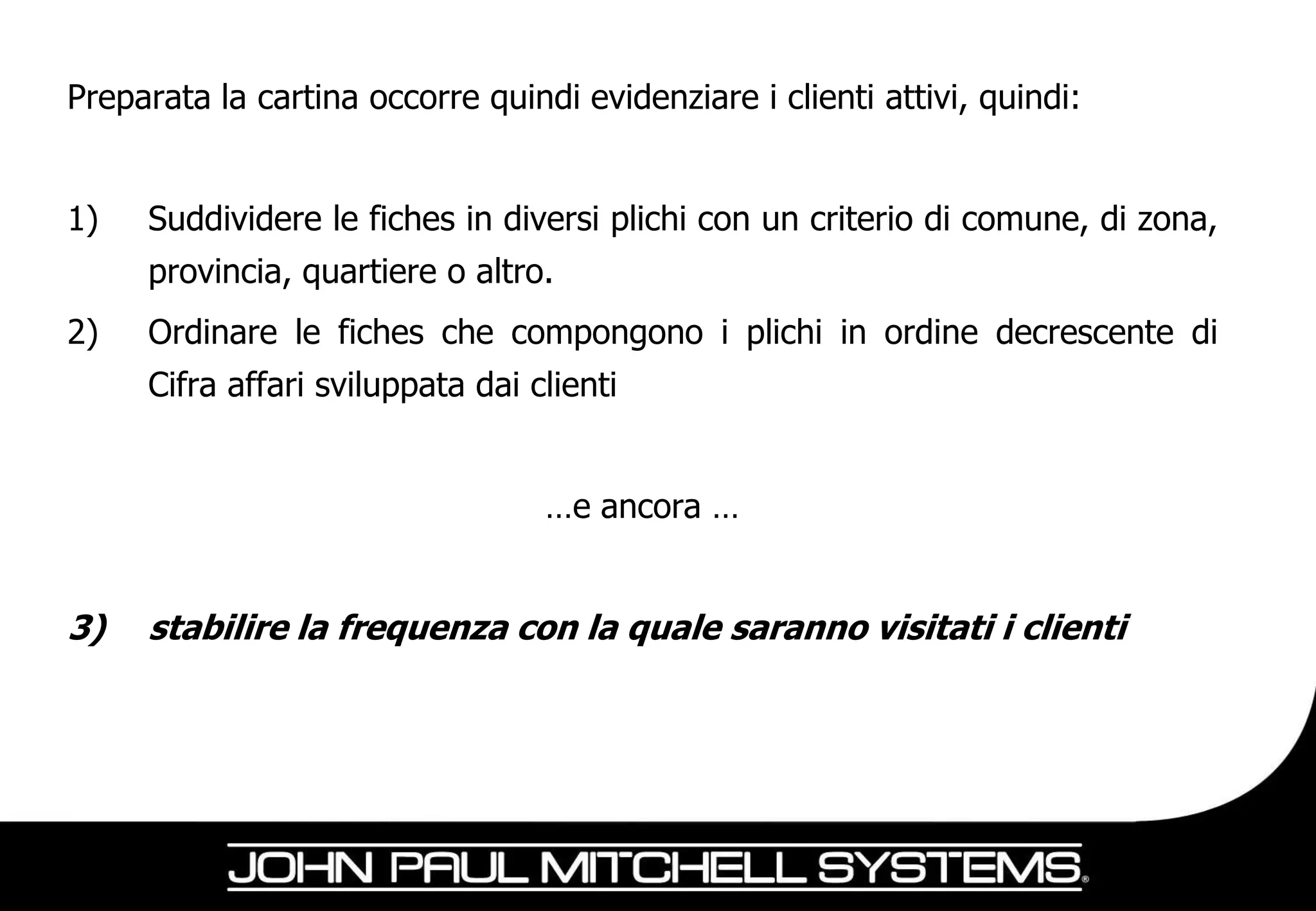 Preparata la cartina occorre quindi evidenziare i clienti attivi, quindi:


1)   Suddividere le fiches in diversi plichi con un criterio di comune, di zona,
     provincia, quartiere o altro.
2)   Ordinare le fiches che compongono i plichi in ordine decrescente di
     Cifra affari sviluppata dai clienti


                                  …e ancora …


3)   stabilire la frequenza con la quale saranno visitati i clienti
 