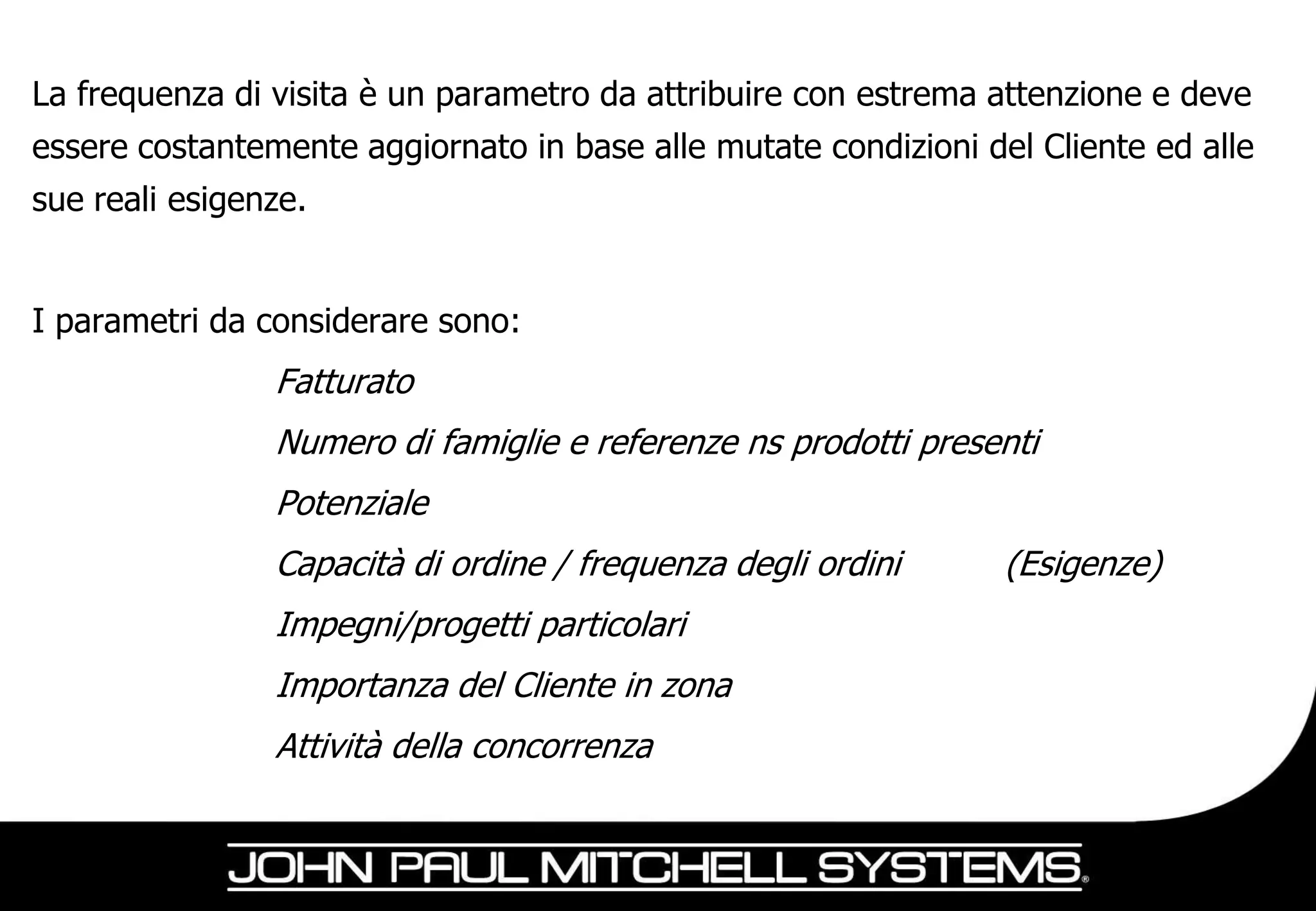 La frequenza di visita è un parametro da attribuire con estrema attenzione e deve
essere costantemente aggiornato in base alle mutate condizioni del Cliente ed alle
sue reali esigenze.


I parametri da considerare sono:
                Fatturato
                Numero di famiglie e referenze ns prodotti presenti
                Potenziale
                Capacità di ordine / frequenza degli ordini      (Esigenze)
                Impegni/progetti particolari
                Importanza del Cliente in zona
                Attività della concorrenza
 