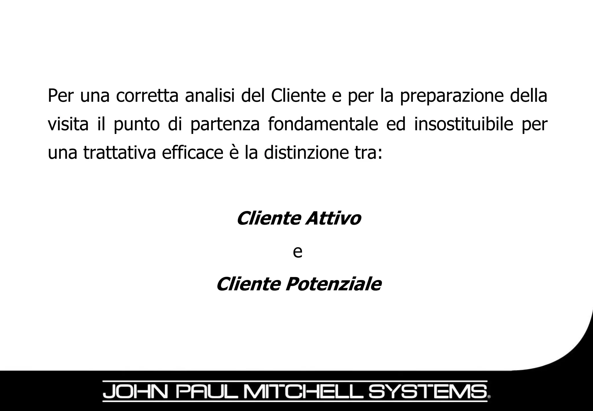 Per una corretta analisi del Cliente e per la preparazione della
visita il punto di partenza fondamentale ed insostituibile per
una trattativa efficace è la distinzione tra:


                         Cliente Attivo
                                e
                      Cliente Potenziale
 