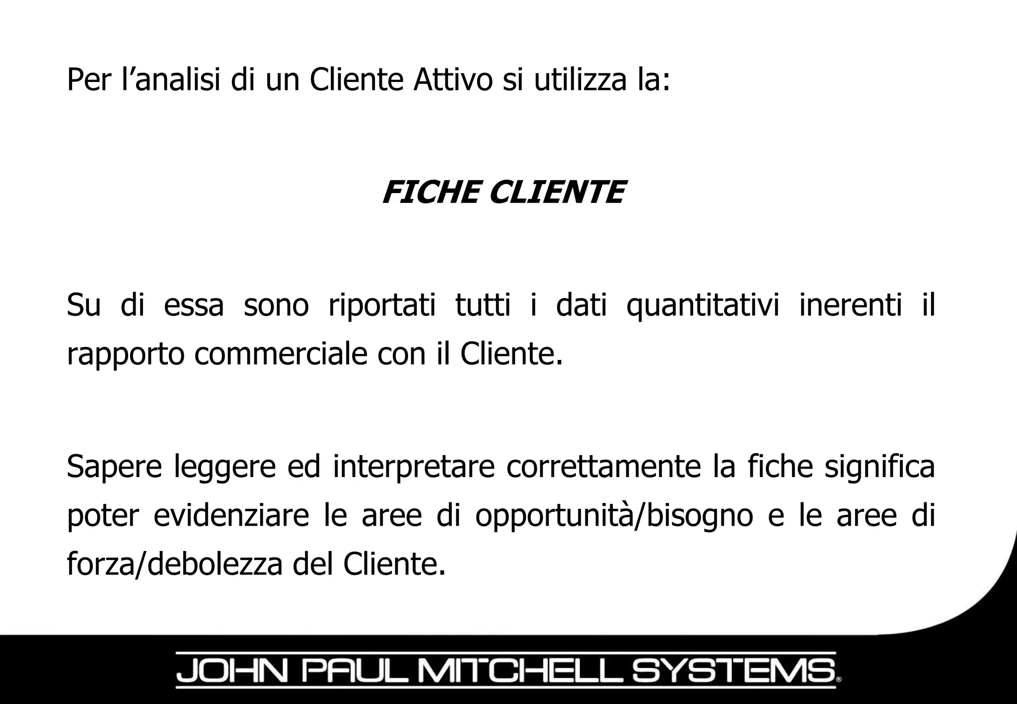 Per l’analisi di un Cliente Attivo si utilizza la:


                         FICHE CLIENTE


Su di essa sono riportati tutti i dati quantitativi inerenti il
rapporto commerciale con il Cliente.


Sapere leggere ed interpretare correttamente la fiche significa
poter evidenziare le aree di opportunità/bisogno e le aree di
forza/debolezza del Cliente.
 