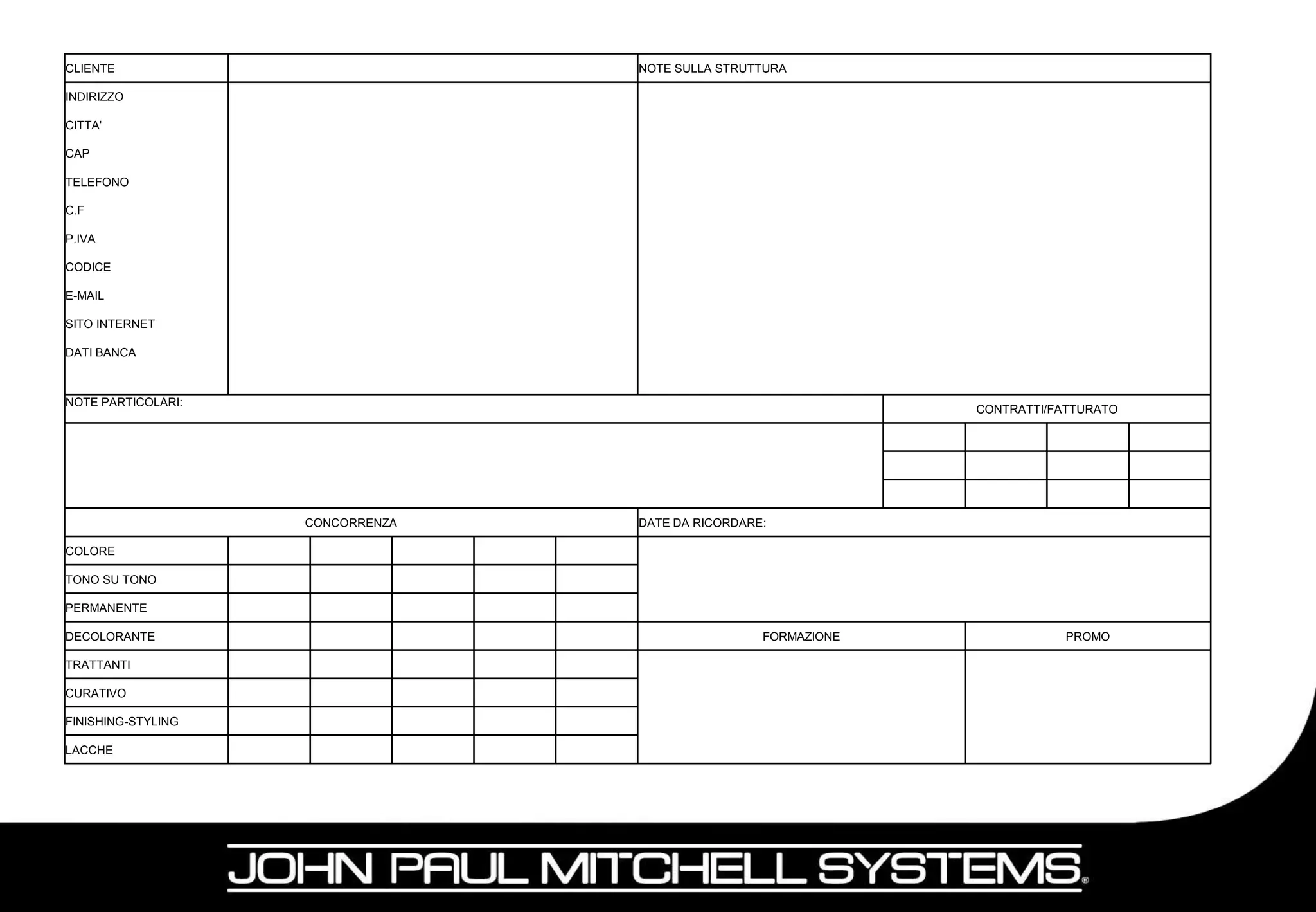 CLIENTE                           NOTE SULLA STRUTTURA

INDIRIZZO

CITTA'

CAP

TELEFONO

C.F

P.IVA

CODICE

E-MAIL

SITO INTERNET

DATI BANCA



NOTE PARTICOLARI:
                                                                CONTRATTI/FATTURATO




                    CONCORRENZA   DATE DA RICORDARE:

COLORE

TONO SU TONO

PERMANENTE

DECOLORANTE                                        FORMAZIONE               PROMO

TRATTANTI

CURATIVO

FINISHING-STYLING

LACCHE
 