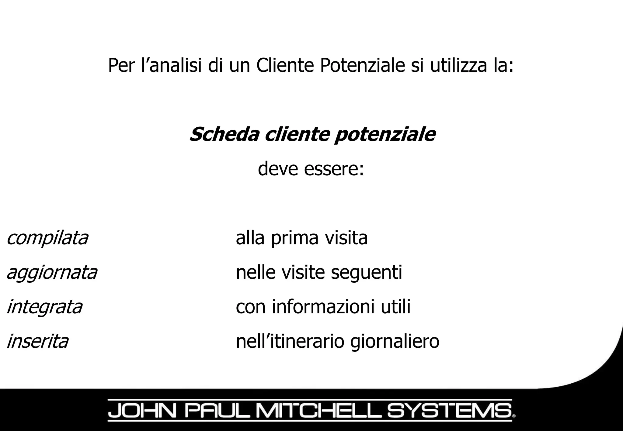 Per l’analisi di un Cliente Potenziale si utilizza la:


                       Scheda cliente potenziale
                                deve essere:


compilata                    alla prima visita
aggiornata                   nelle visite seguenti
integrata                    con informazioni utili
inserita                     nell’itinerario giornaliero
 