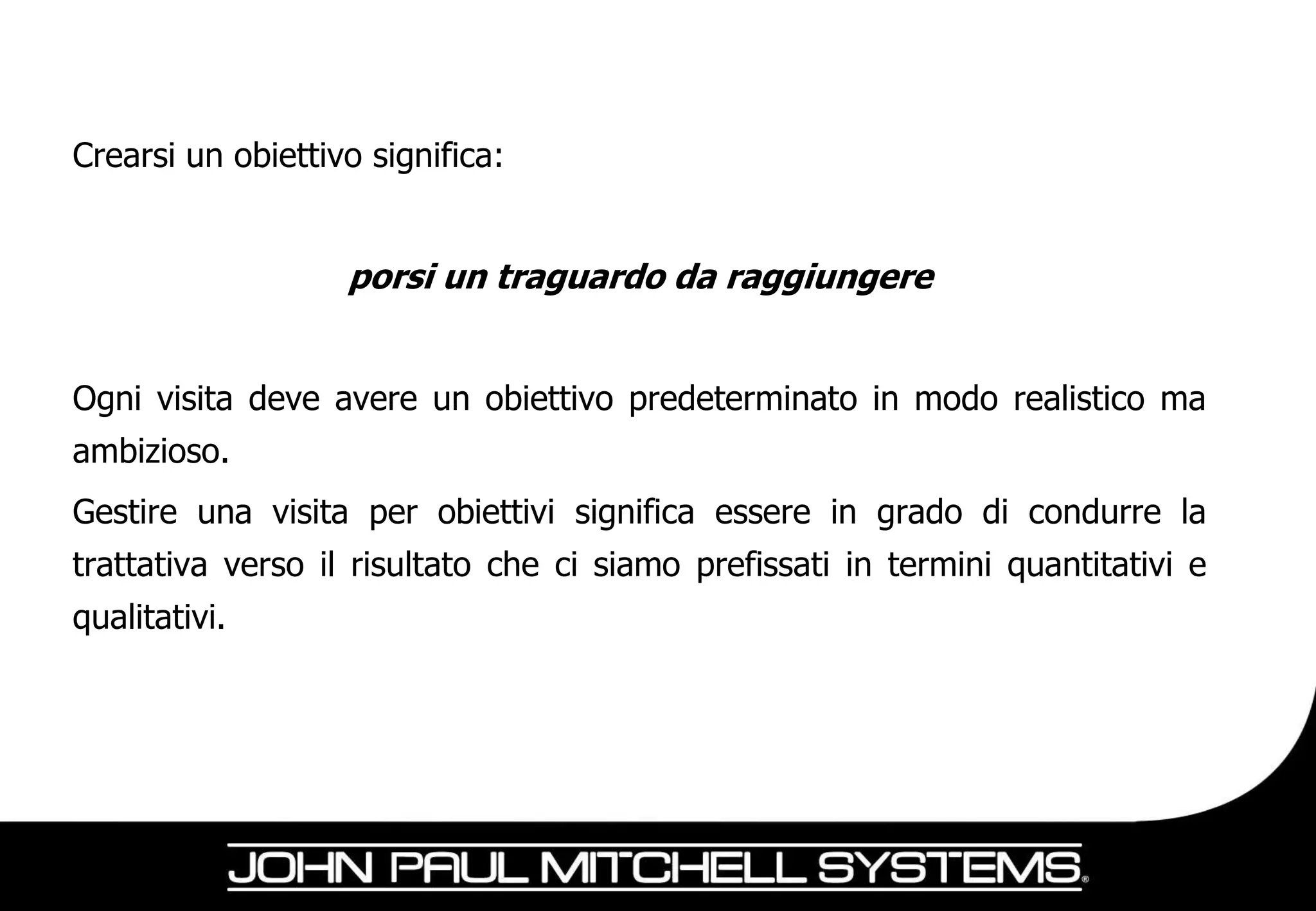 Crearsi un obiettivo significa:


                   porsi un traguardo da raggiungere


Ogni visita deve avere un obiettivo predeterminato in modo realistico ma
ambizioso.
Gestire una visita per obiettivi significa essere in grado di condurre la
trattativa verso il risultato che ci siamo prefissati in termini quantitativi e
qualitativi.
 